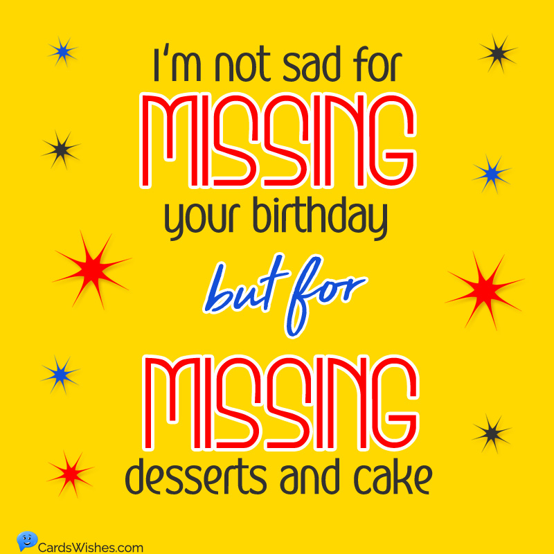 I'm not sad for missing your birthday, but for missing desserts and cake.