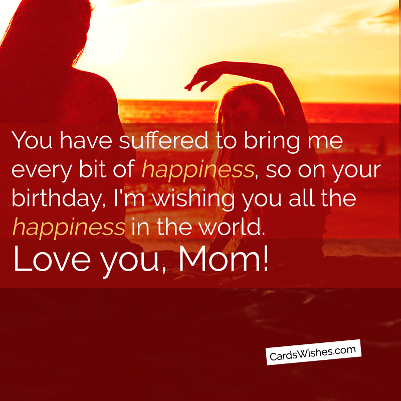 You have suffered to bring me every bit of happiness, so on your special day, I'm wishing you all the happiness in the world. I love you, mom.