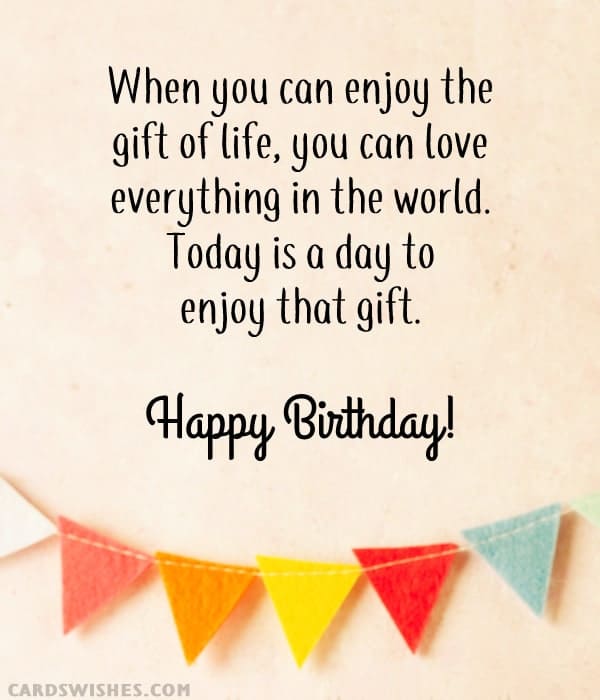 When you can enjoy the gift of life, you can love everything in the world. Today is a day to enjoy that gift. Happy Birthday!
