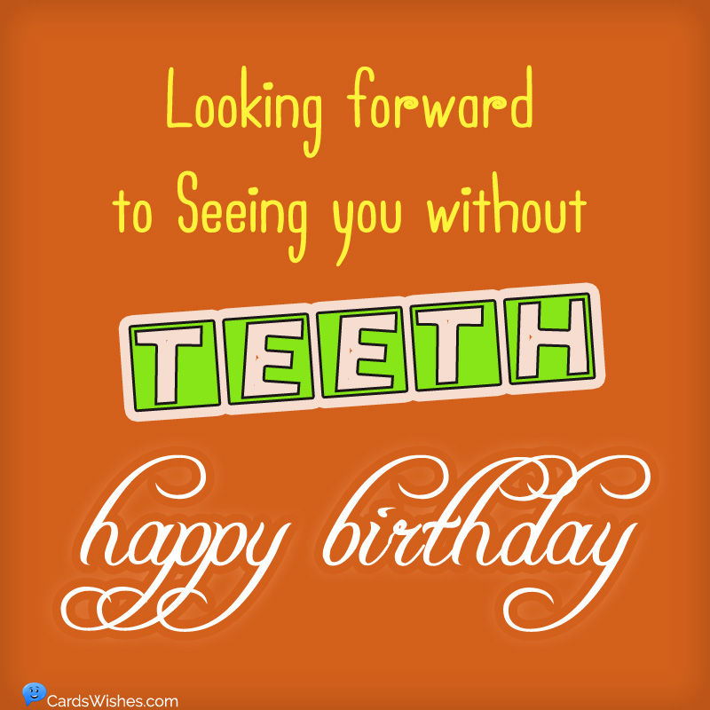 Looking forward to seeing you without teeth. Happy Birthday!