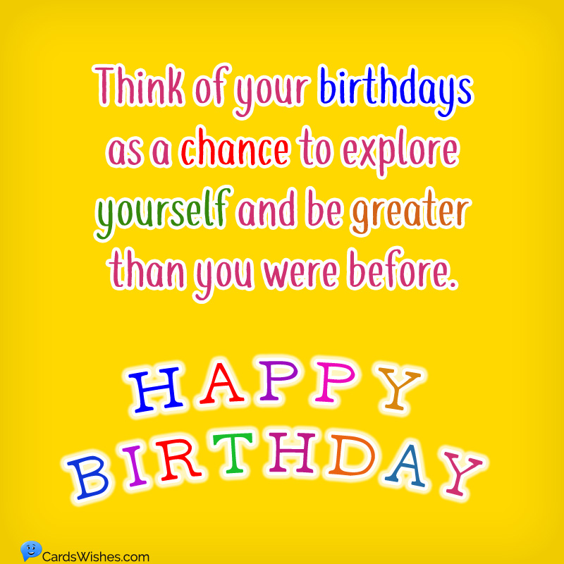 Think of your birthdays as a chance to explore yourself and be greater than you were before. Happy Birthday!