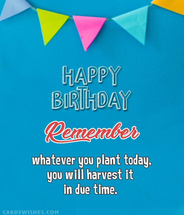 Happy Birthday! Remember, whatever you plant today, you will harvest it by tomorrow.