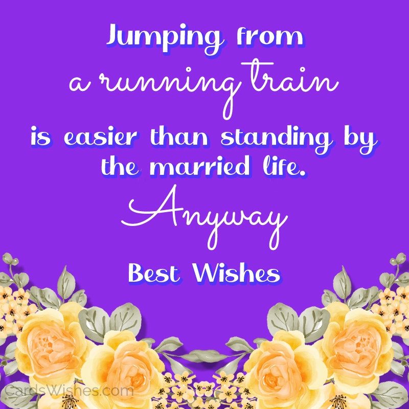 Jumping from a running train is easier than standing by the married life. Anyway, Best Wishes.