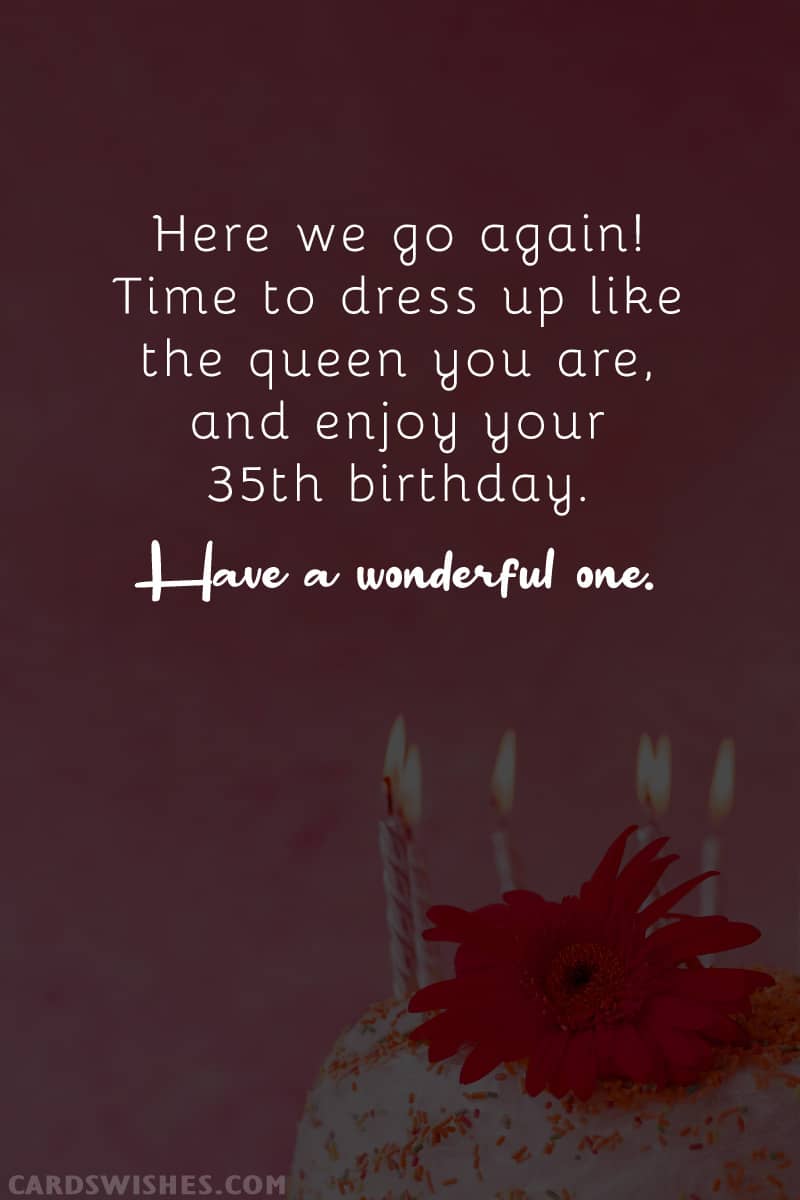 Here we go again! Time to dress up like the queen you are, and enjoy your 35th birthday. Have a wonderful one