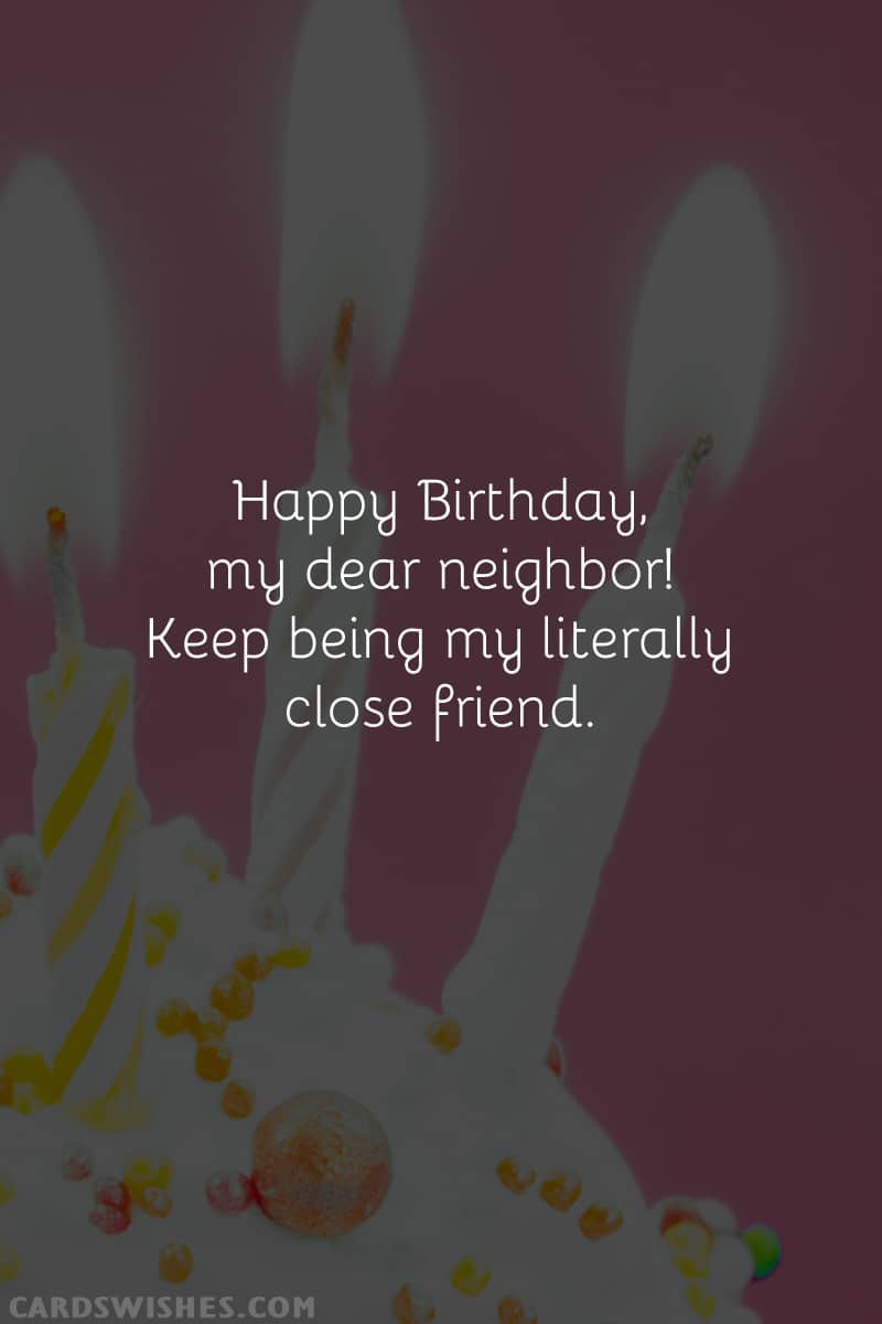 Happy Birthday, my dear neighbor! Keep being my literally close friend