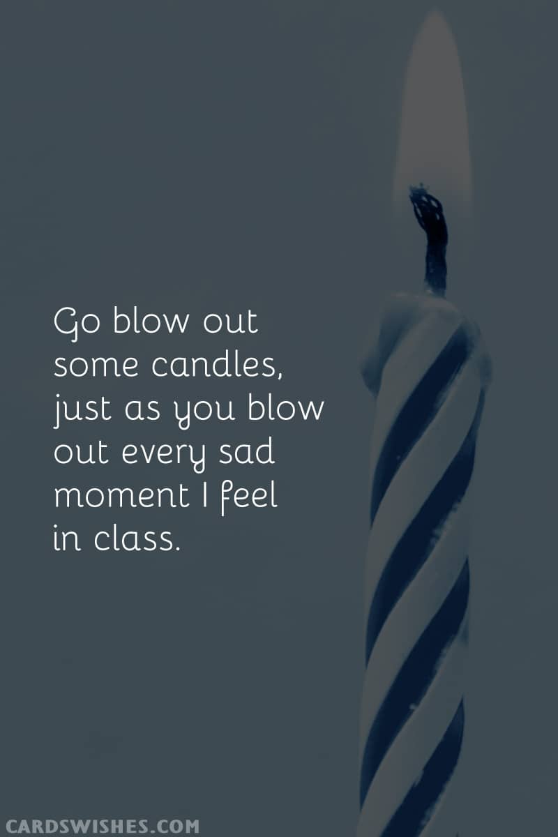 Go blow out some candles, just as you blow out every sad moment I feel in class