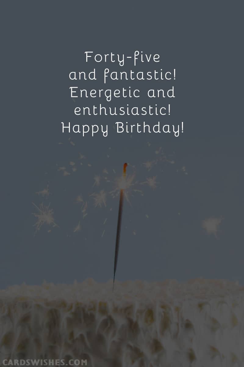 Forty-five and fantastic! Energetic and enthusiastic! Happy Birthday!