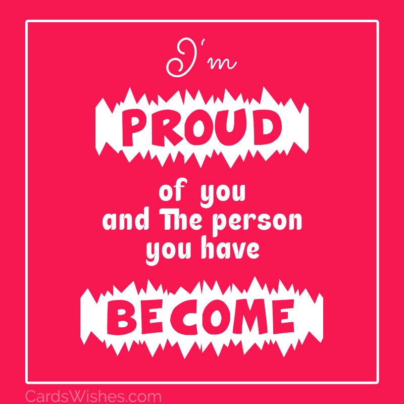 I'm proud of you and the person you have become.