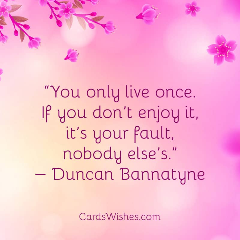 You only live once. If you don’t enjoy it, it’s your fault, nobody else’s.
