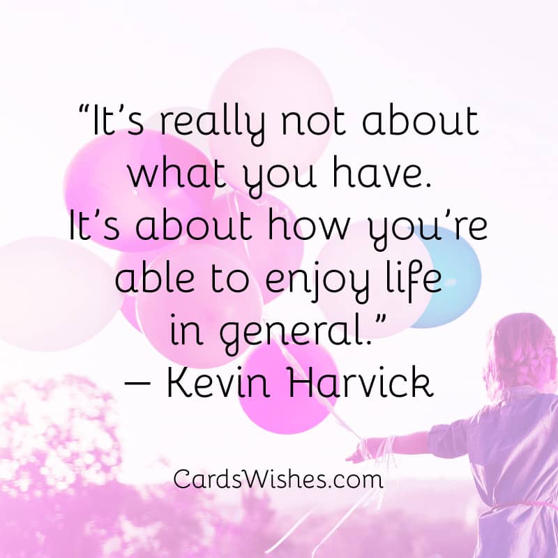 It’s really not about what you have. It’s about how you’re able to enjoy life in general.