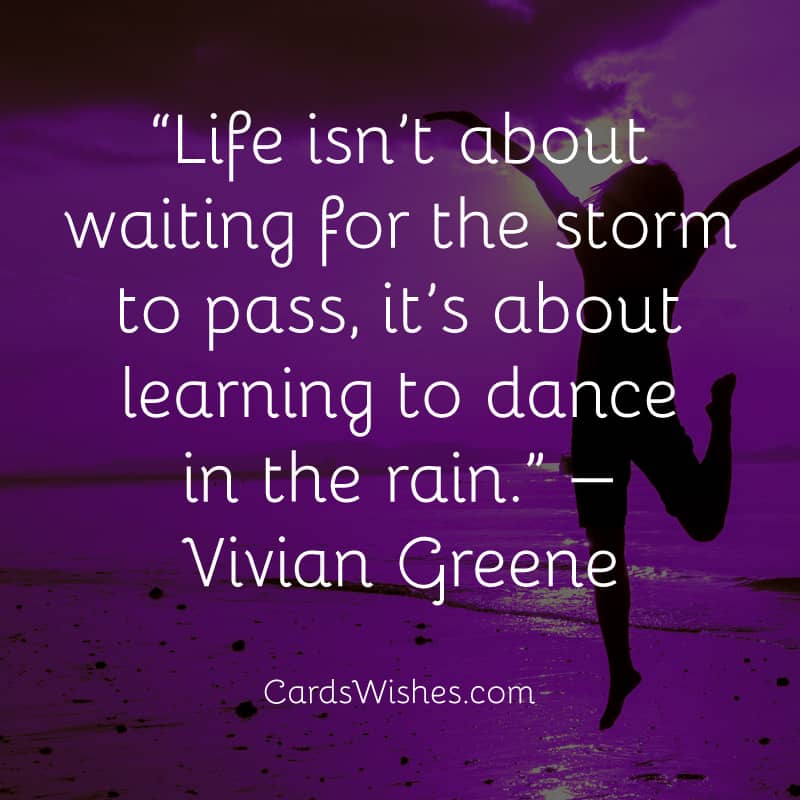 Life isn’t about waiting for the storm to pass, it’s about learning to dance in the rain.