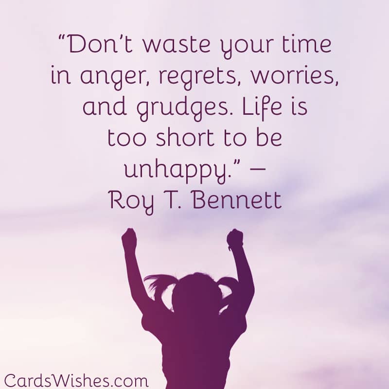 Don’t waste your time in anger, regrets, worries, and grudges. Life is too short to be unhappy.