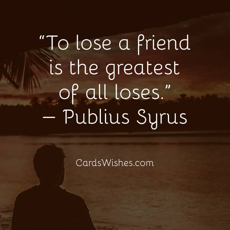 To lose a friend is the greatest of all loses.