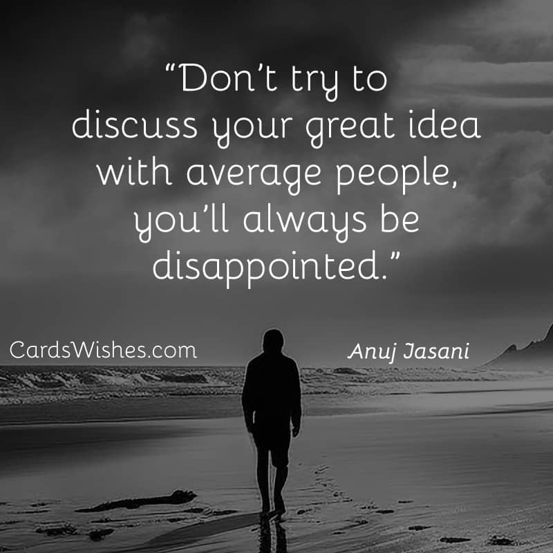 Don’t try to discuss your great idea with average people, you’ll always be disappointed.