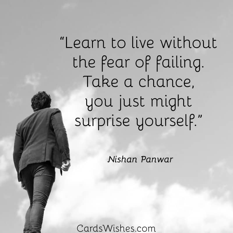 Learn to live without the fear of failing. Take a chance, you just might surprise yourself.